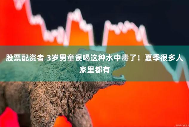 股票配资者 3岁男童误喝这种水中毒了！夏季很多人家里都有
