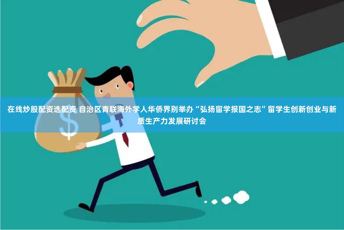在线炒股配资选配资 自治区青联海外学人华侨界别举办“弘扬留学报国之志”留学生创新创业与新质生产力发展研讨会