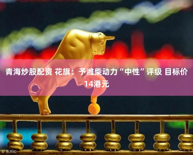 青海炒股配资 花旗：予潍柴动力“中性”评级 目标价14港元
