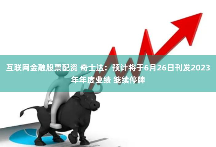互联网金融股票配资 奇士达：预计将于6月26日刊发2023年年度业绩 继续停牌