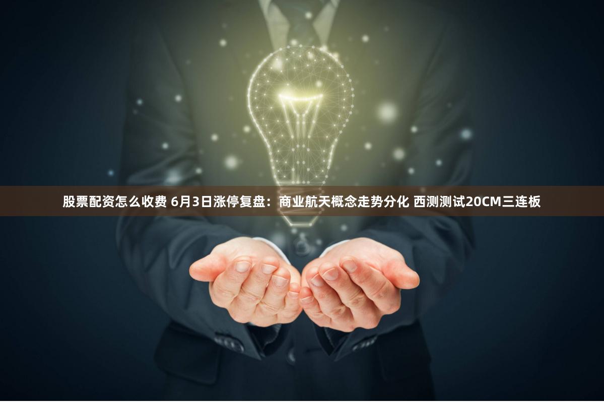 股票配资怎么收费 6月3日涨停复盘：商业航天概念走势分化 西测测试20CM三连板