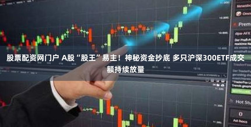 股票配资网门户 A股“股王”易主！神秘资金抄底 多只沪深300ETF成交额持续放量