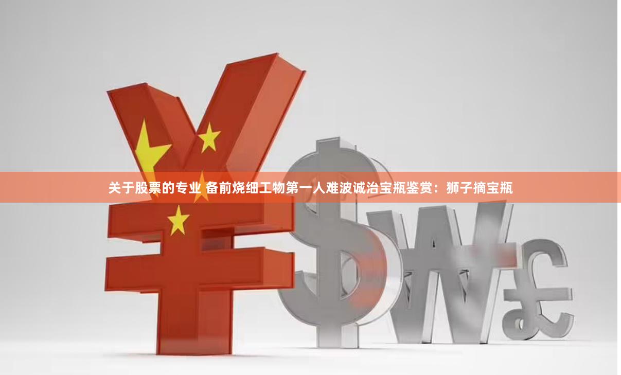 关于股票的专业 备前烧细工物第一人难波诚治宝瓶鉴赏：狮子摘宝瓶
