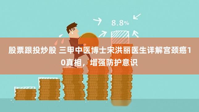 股票跟投炒股 三甲中医博士宋洪丽医生详解宫颈癌10真相，增强防护意识