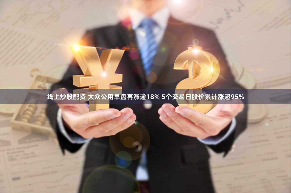 线上炒股配资 大众公用早盘再涨逾18% 5个交易日股价累计涨超95%