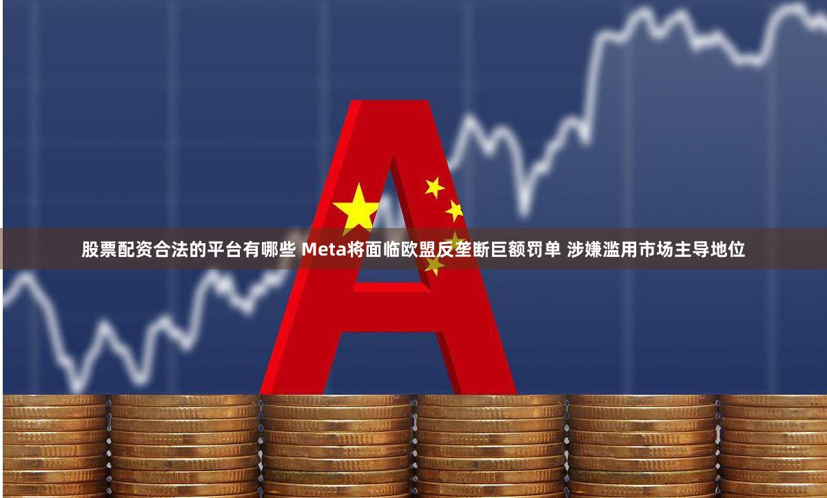 股票配资合法的平台有哪些 Meta将面临欧盟反垄断巨额罚单 涉嫌滥用市场主导地位