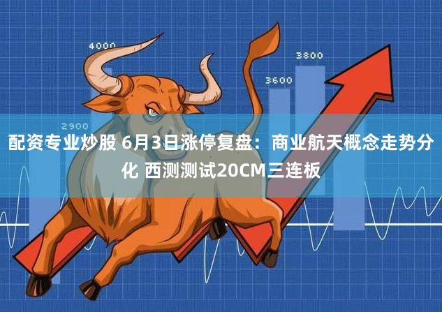 配资专业炒股 6月3日涨停复盘：商业航天概念走势分化 西测测试20CM三连板