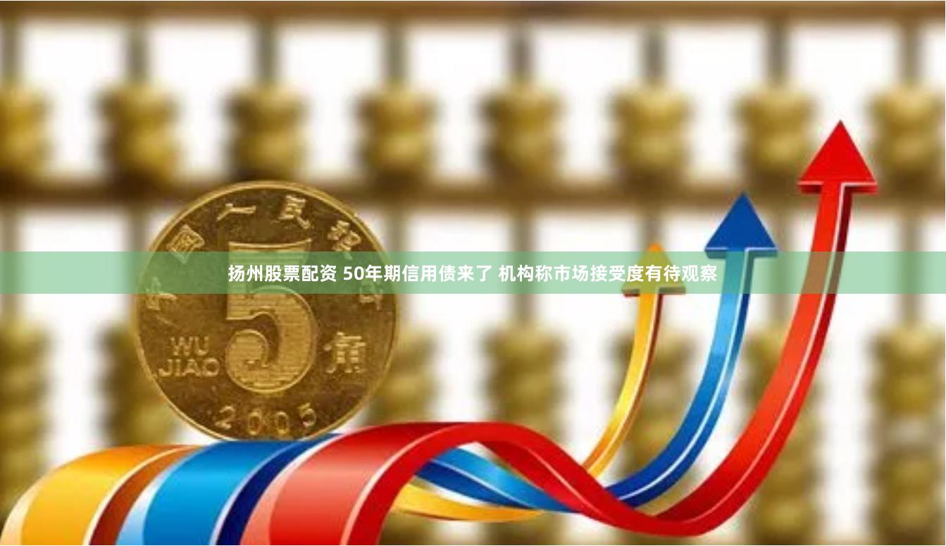 扬州股票配资 50年期信用债来了 机构称市场接受度有待观察
