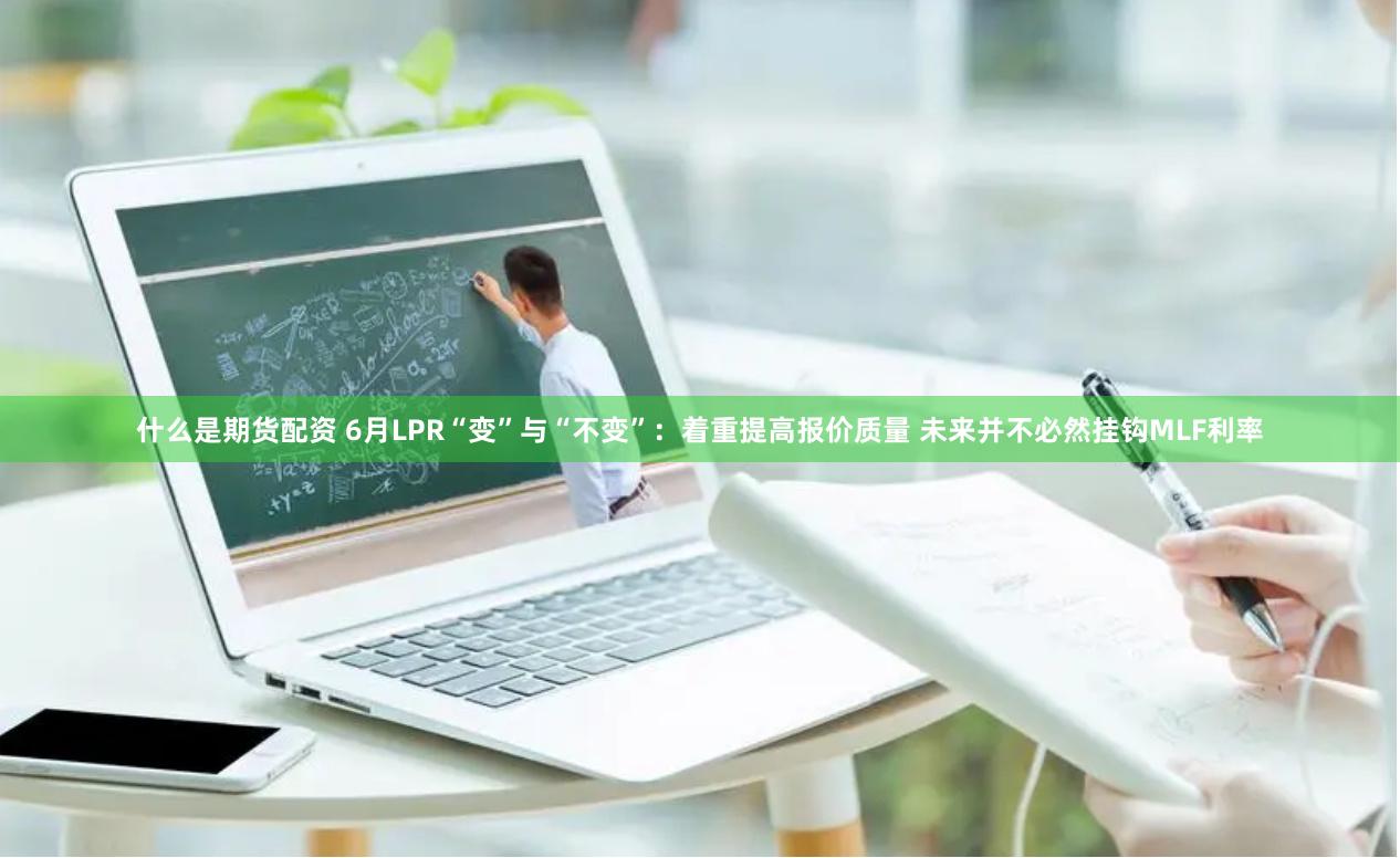 什么是期货配资 6月LPR“变”与“不变”：着重提高报价质量 未来并不必然挂钩MLF利率