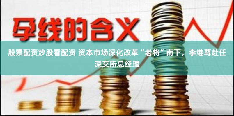股票配资炒股看配资 资本市场深化改革“老将”南下，李继尊赴任深交所总经理