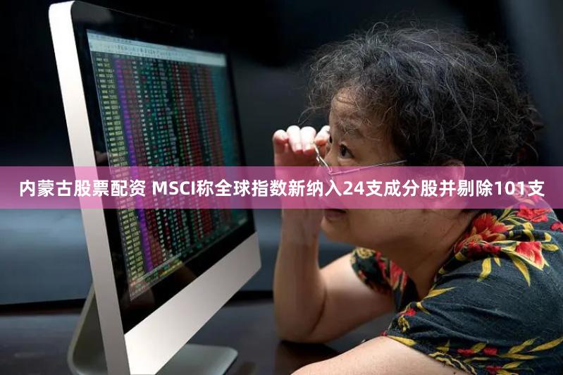 内蒙古股票配资 MSCI称全球指数新纳入24支成分股并剔除101支
