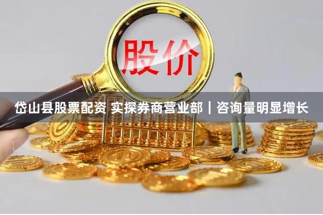 岱山县股票配资 实探券商营业部｜咨询量明显增长