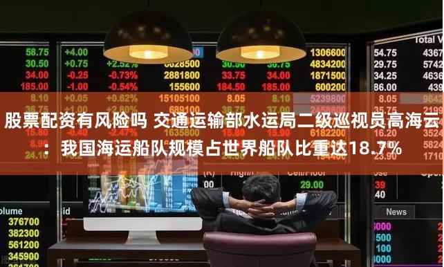 股票配资有风险吗 交通运输部水运局二级巡视员高海云：我国海运船队规模占世界船队比重达18.7%