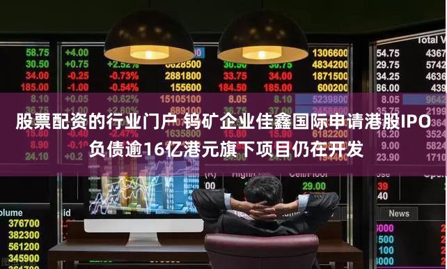 股票配资的行业门户 钨矿企业佳鑫国际申请港股IPO 负债逾16亿港元旗下项目仍在开发