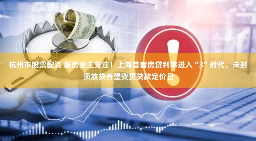 杭州市股票配资 新房业主关注！上海首套房贷利率进入“3”时代，未封顶放贷有望变更贷款定价日