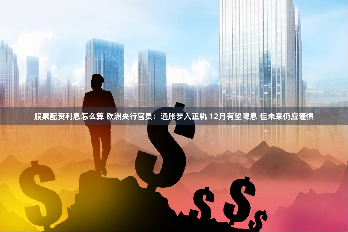 股票配资利息怎么算 欧洲央行官员：通胀步入正轨 12月有望降息 但未来仍应谨慎