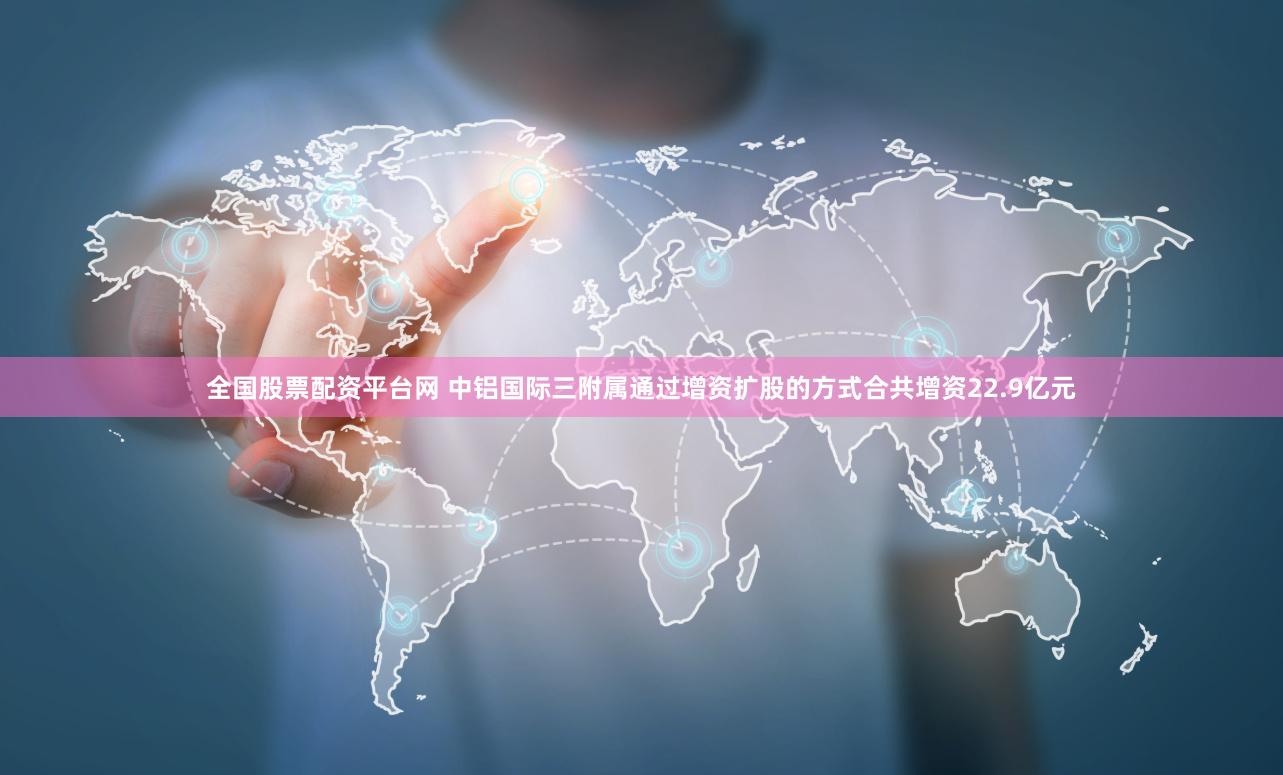 全国股票配资平台网 中铝国际三附属通过增资扩股的方式合共增资22.9亿元