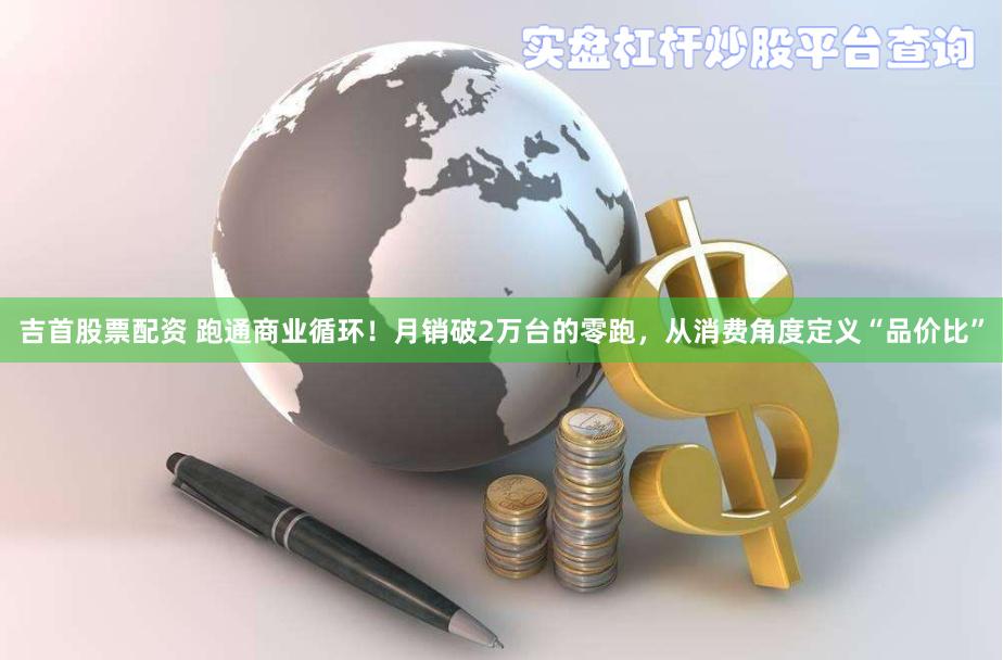 吉首股票配资 跑通商业循环！月销破2万台的零跑，从消费角度定义“品价比”
