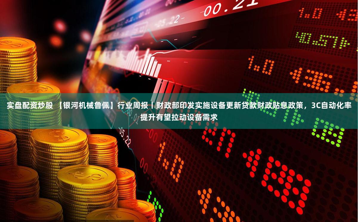 实盘配资炒股 【银河机械鲁佩】行业周报丨财政部印发实施设备更新贷款财政贴息政策，3C自动化率提升有望拉动设备需求