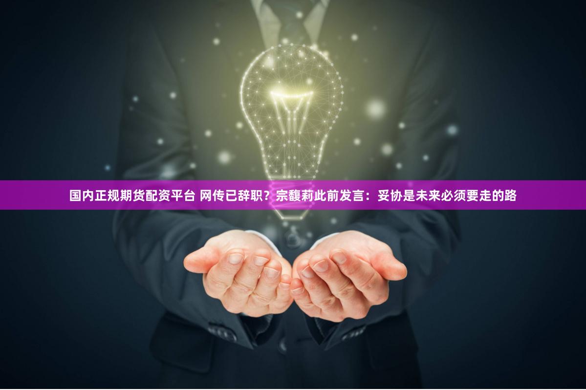 国内正规期货配资平台 网传已辞职？宗馥莉此前发言：妥协是未来必须要走的路