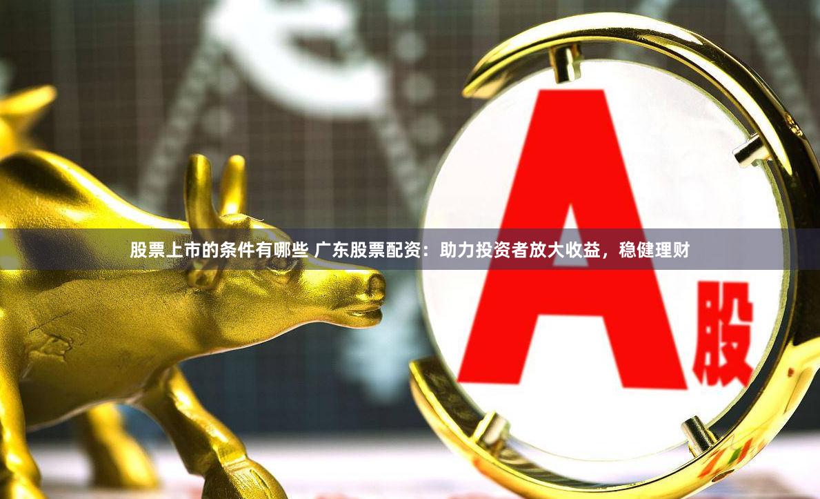 股票上市的条件有哪些 广东股票配资：助力投资者放大收益，稳健理财