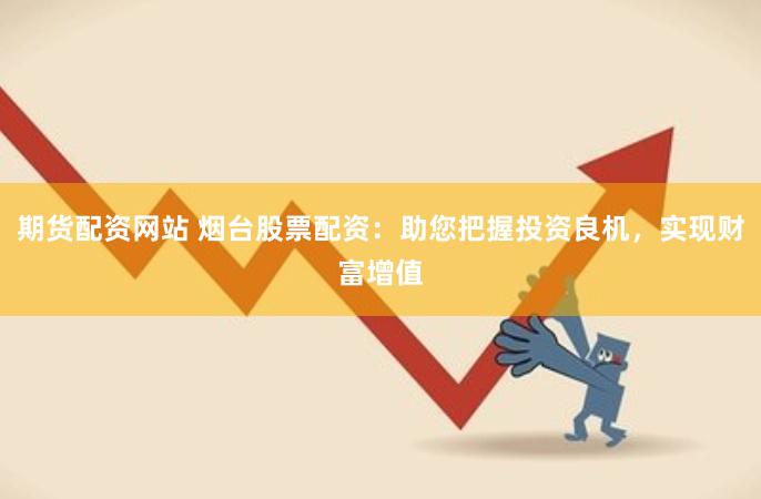 期货配资网站 烟台股票配资：助您把握投资良机，实现财富增值