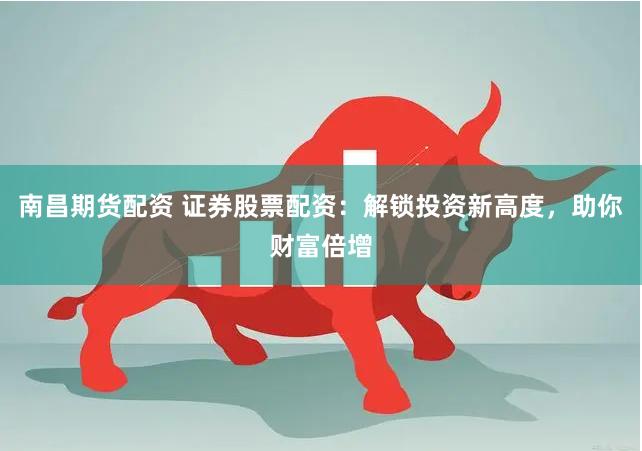 南昌期货配资 证券股票配资：解锁投资新高度，助你财富倍增