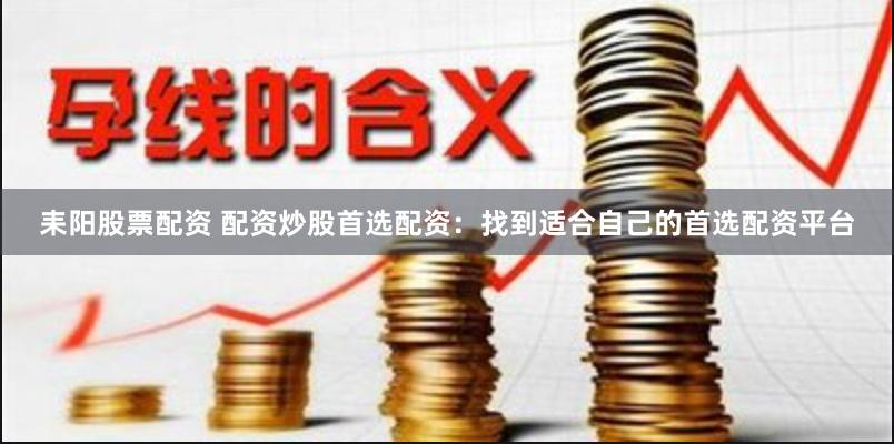 耒阳股票配资 配资炒股首选配资：找到适合自己的首选配资平台