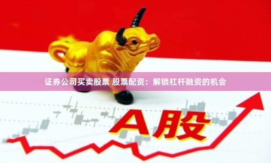 证券公司买卖股票 股票配资：解锁杠杆融资的机会