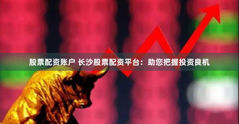 股票配资账户 长沙股票配资平台：助您把握投资良机