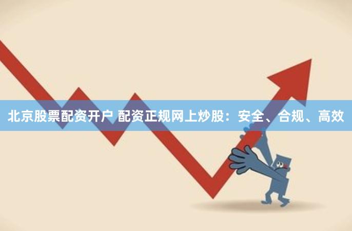 北京股票配资开户 配资正规网上炒股：安全、合规、高效