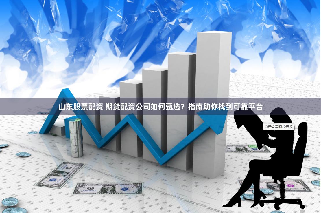 山东股票配资 期货配资公司如何甄选？指南助你找到可靠平台