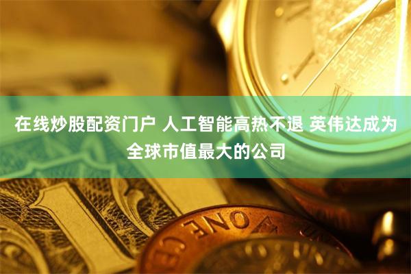 在线炒股配资门户 人工智能高热不退 英伟达成为全球市值最大的公司