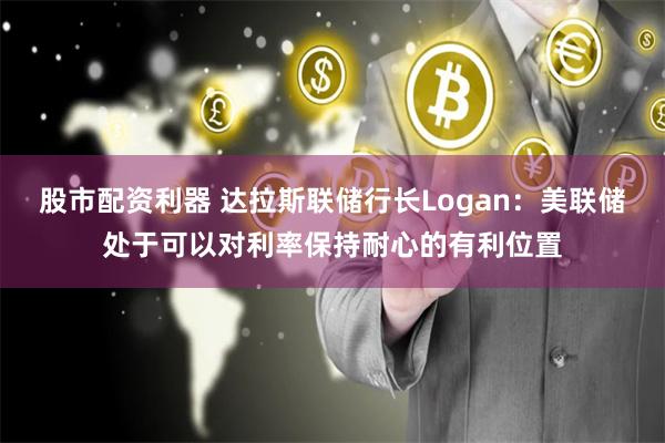 股市配资利器 达拉斯联储行长Logan：美联储处于可以对利率保持耐心的有利位置