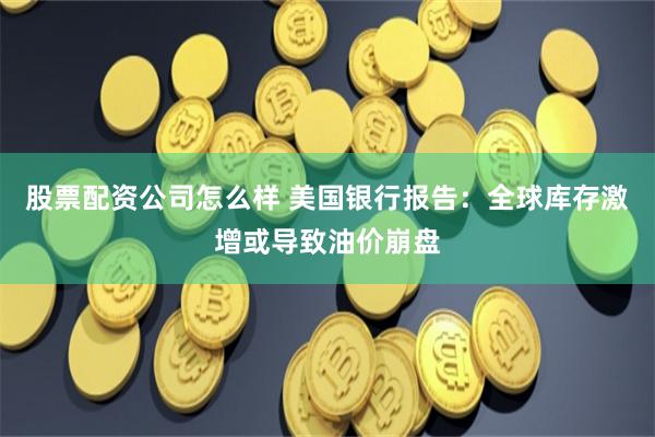 股票配资公司怎么样 美国银行报告：全球库存激增或导致油价崩盘