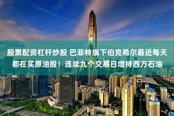 股票配资杠杆炒股 巴菲特旗下伯克希尔最近每天都在买原油股！连续九个交易日增持西方石油