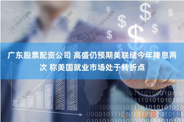 广东股票配资公司 高盛仍预期美联储今年降息两次 称美国就业市场处于转折点