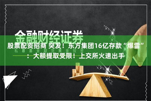 股票配资招商 突发！东方集团16亿存款“爆雷”：大额提取受限！上交所火速出手