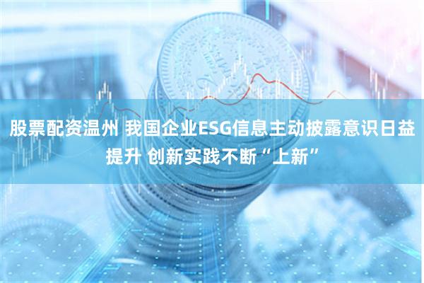 股票配资温州 我国企业ESG信息主动披露意识日益提升 创新实践不断“上新”