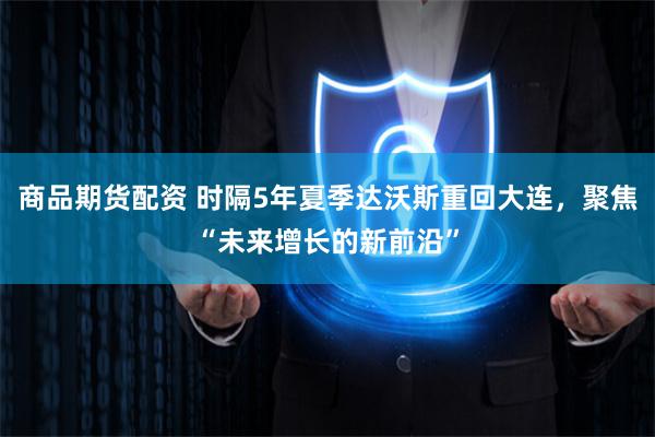 商品期货配资 时隔5年夏季达沃斯重回大连，聚焦“未来增长的新前沿”