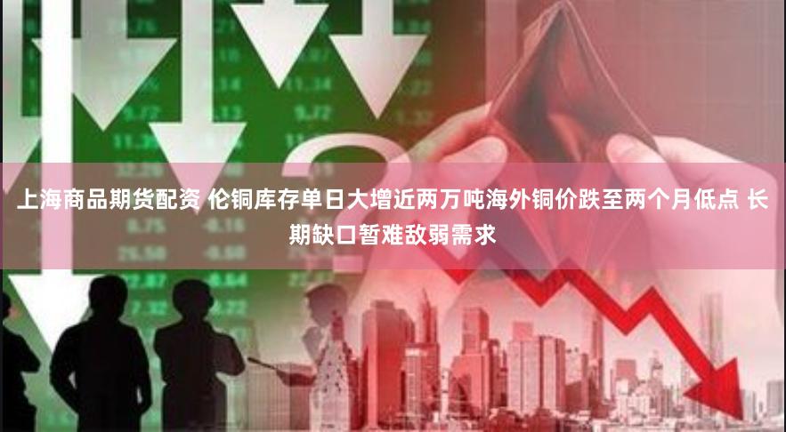 上海商品期货配资 伦铜库存单日大增近两万吨海外铜价跌至两个月低点 长期缺口暂难敌弱需求