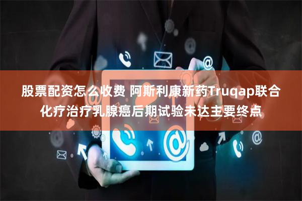 股票配资怎么收费 阿斯利康新药Truqap联合化疗治疗乳腺癌后期试验未达主要终点