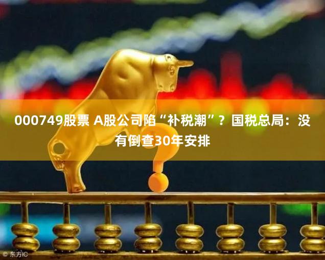 000749股票 A股公司陷“补税潮”？国税总局：没有倒查30年安排