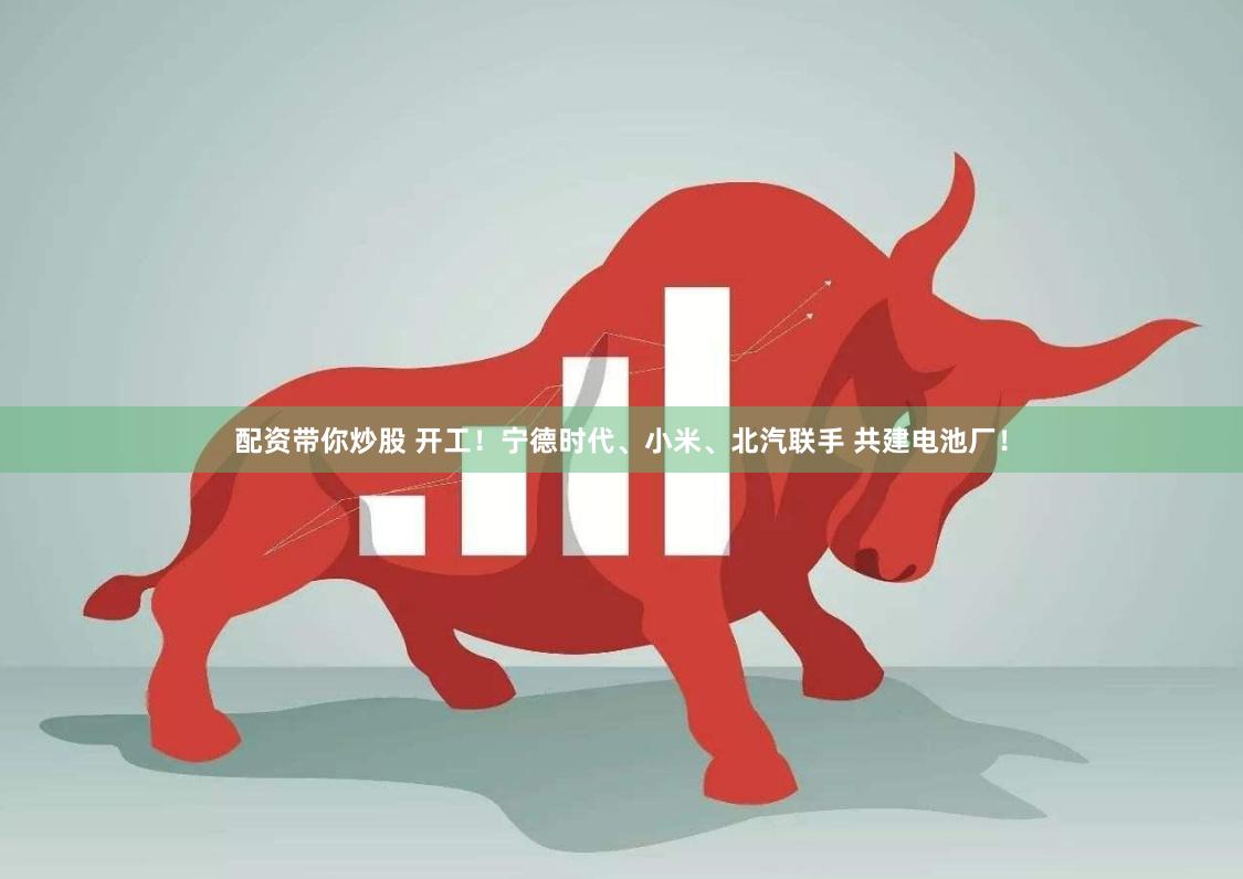 配资带你炒股 开工！宁德时代、小米、北汽联手 共建电池厂！