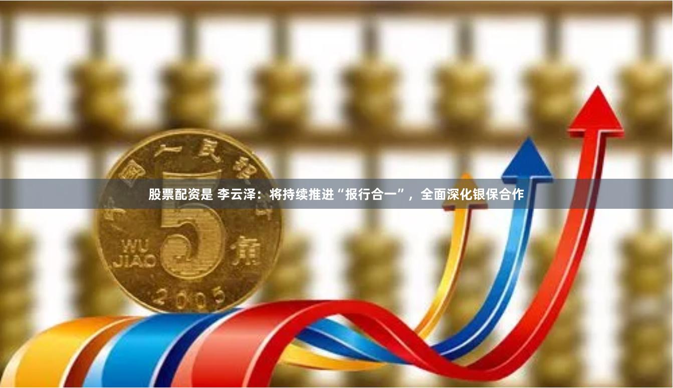 股票配资是 李云泽：将持续推进“报行合一”，全面深化银保合作