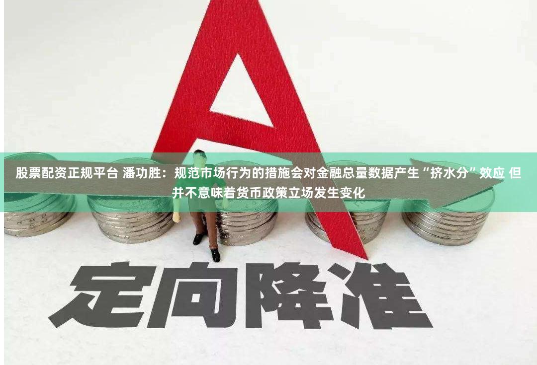 股票配资正规平台 潘功胜：规范市场行为的措施会对金融总量数据产生“挤水分”效应 但并不意味着货币政策立场发生变化