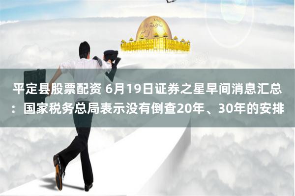 平定县股票配资 6月19日证券之星早间消息汇总：国家税务总局表示没有倒查20年、30年的安排