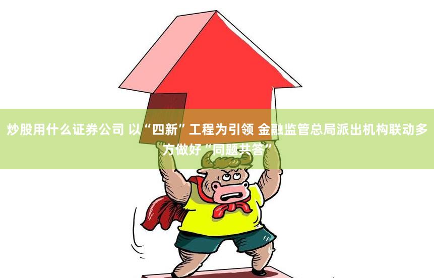 炒股用什么证券公司 以“四新”工程为引领 金融监管总局派出机构联动多方做好“同题共答”