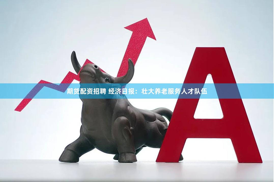 期货配资招聘 经济日报：壮大养老服务人才队伍