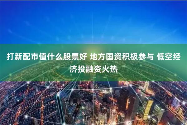 打新配市值什么股票好 地方国资积极参与 低空经济投融资火热